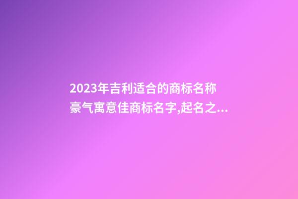 2023年吉利适合的商标名称 豪气寓意佳商标名字,起名之家-第1张-商标起名-玄机派